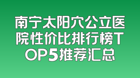 南宁太阳穴公立医院性价比排行榜TOP5推荐汇总