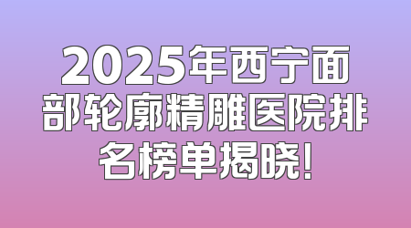 2025年西宁面部轮廓精雕医院排名榜单揭晓！