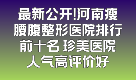 最新公开！河南瘦腰腹整形医院排行前十名 珍美医院人气高评价好
