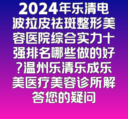 2024年乐清电波拉皮祛斑整形美容医院综合实力十强排名哪些做的好？温州乐清乐成乐美医疗美容诊所解答您的疑问