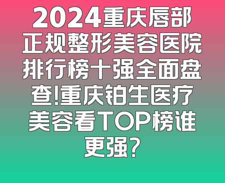 2024重庆唇部正规整形美容医院排行榜十强全面盘查！重庆铂生医疗美容看TOP榜谁更强？