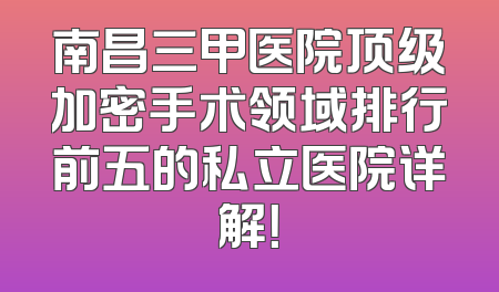 南昌三甲医院顶级加密手术领域排行前五的私立医院详解！