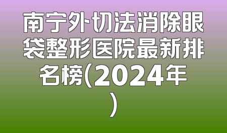 南宁外切法消除眼袋整形医院最新排名榜（2024年）