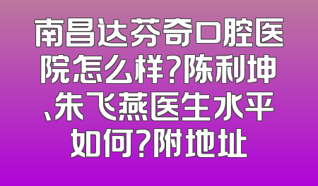 南昌达芬奇口腔医院怎么样？陈利坤、朱飞燕医生水平如何？附地址