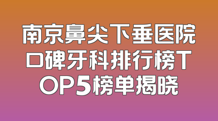 南京鼻尖下垂医院口碑牙科排行榜TOP5榜单揭晓