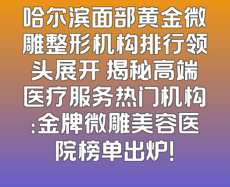 哈尔滨面部黄金微雕整形机构排行领头展开 揭秘高端医疗服务热门机构：金牌微雕美容医院榜单出炉！