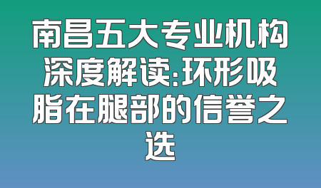 南昌五大专业机构深度解读：环形吸脂在腿部的信誉之选