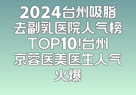 2024台州吸脂去副乳医院人气榜TOP10！台州京蓉医美医生人气火爆