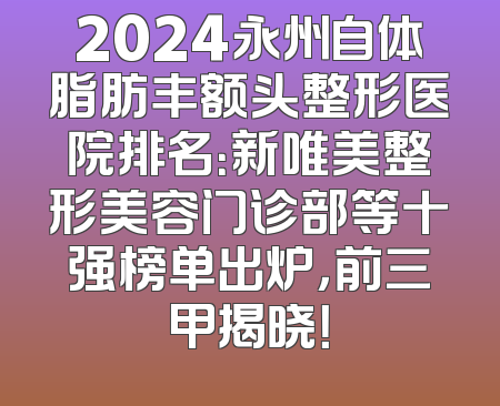 2024永州自体脂肪丰额头整形医院排名：新唯美整形美容门诊部等十强榜单出炉，前三甲揭晓！