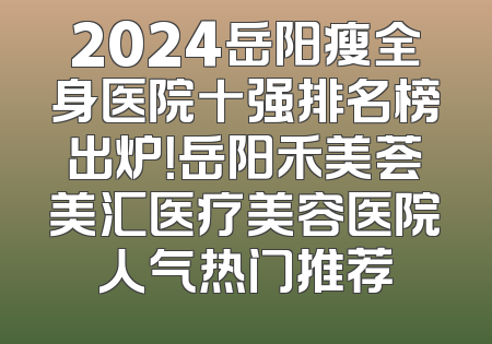 2024岳阳瘦全身医院十强排名榜出炉！岳阳禾美荟美汇医疗美容医院人气热门推荐
