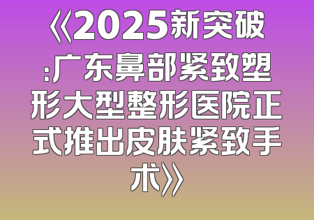 《2025新突破：广东鼻部紧致塑形大型整形医院正式推出皮肤紧致手术》