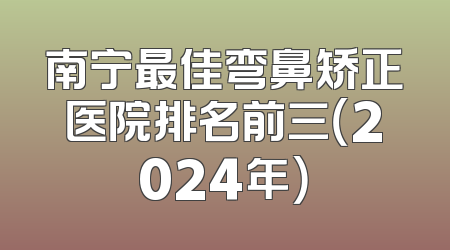 南宁最佳弯鼻矫正医院排名前三（2024年）