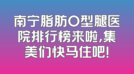 南宁脂肪O型腿医院排行榜来啦，集美们快马住吧!