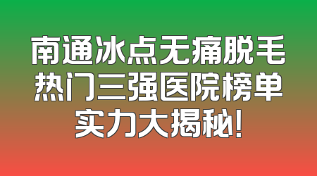 南通冰点无痛脱毛热门三强医院榜单实力大揭秘！