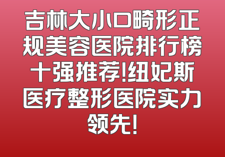 吉林大小口畸形正规美容医院排行榜十强推荐！纽妃斯医疗整形医院实力领先！