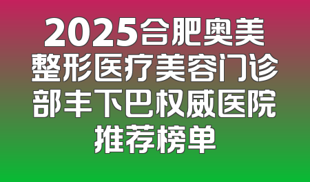 2025合肥奥美整形医疗美容门诊部丰下巴权威医院推荐榜单