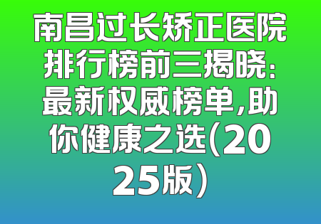 南昌过长矫正医院排行榜前三揭晓：最新权威榜单，助你健康之选（2025版）