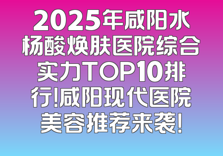 2025年咸阳水杨酸焕肤医院综合实力TOP10排行！咸阳现代医院美容推荐来袭！