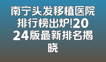 南宁头发移植医院排行榜出炉！2024版最新排名揭晓
