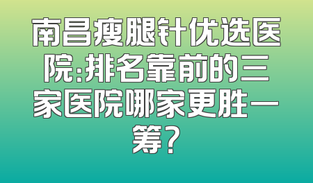 南昌瘦腿针优选医院：排名靠前的三家医院哪家更胜一筹？