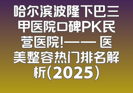 哈尔滨波隆下巴三甲医院口碑PK民营医院！—— 医美整容热门排名解析（2025）