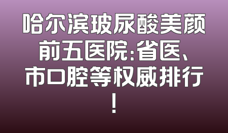 哈尔滨玻尿酸美颜前五医院：省医、市口腔等权威排行！