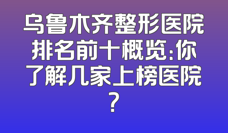 乌鲁木齐整形医院排名前十概览：你了解几家上榜医院？