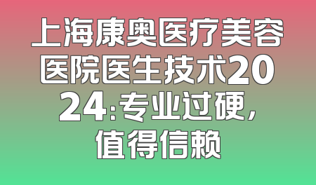 上海康奥医疗美容医院医生技术2024：专业过硬，值得信赖