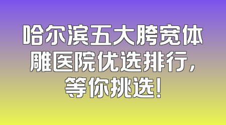 哈尔滨五大胯宽体雕医院优选排行，等你挑选！