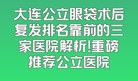 大连公立眼袋术后复发排名靠前的三家医院解析！重磅推荐公立医院