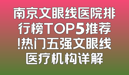 南京文眼线医院排行榜TOP5推荐！热门五强文眼线医疗机构详解