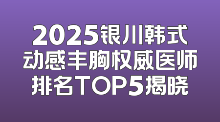 2025银川韩式动感丰胸权威医师排名TOP5揭晓