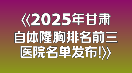 《2025年甘肃自体隆胸排名前三医院名单发布！》