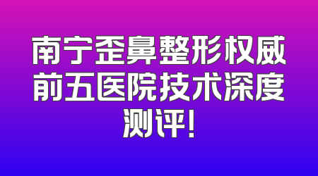 南宁歪鼻整形权威前五医院技术深度测评！