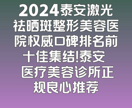 2024泰安激光祛晒斑整形美容医院权威口碑排名前十佳集结！泰安洺渼医疗美容诊所正规良心推荐