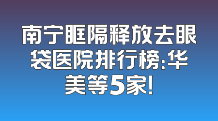 南宁眶隔释放去眼袋医院排行榜：华美等5家！