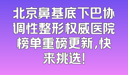 北京鼻基底下巴协调性整形权威医院榜单重磅更新，快来挑选！