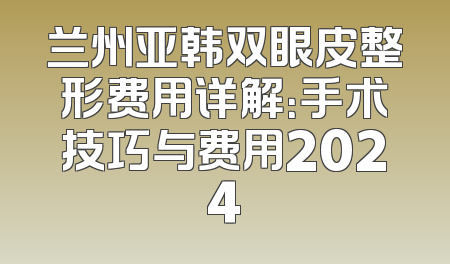 兰州亚韩双眼皮整形费用详解：手术技巧与费用2024