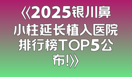 《2025银川鼻小柱延长植入医院排行榜TOP5公布！》