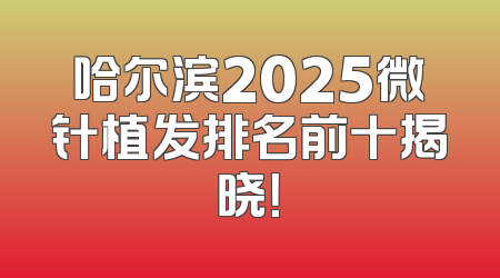 哈尔滨2025微针植发排名前十揭晓！