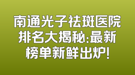 南通光子祛斑医院排名大揭秘：最新榜单新鲜出炉！
