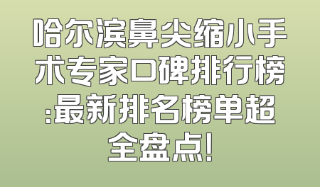 哈尔滨鼻尖缩小手术专家口碑排行榜：最新排名榜单超全盘点！