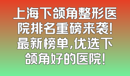 上海下颌角整形医院排名重磅来袭！最新榜单，优选下颌角好的医院！