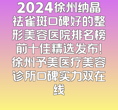 2024徐州纳晶祛雀斑口碑好的整形美容医院排名榜前十佳精选发布！徐州予美医疗美容诊所口碑实力双在线
