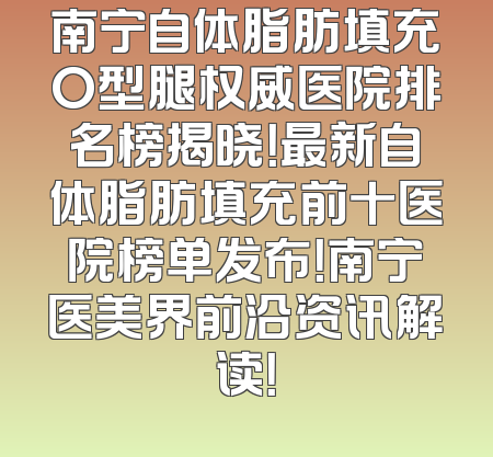 南宁自体脂肪填充O型腿权威医院排名榜揭晓！最新自体脂肪填充前十医院榜单发布！南宁医美界前沿资讯解读！