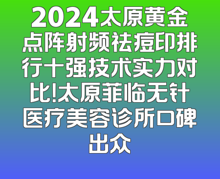 2024太原黄金点阵射频祛痘印排行十强技术实力对比！太原菲临无针医疗美容诊所口碑出众