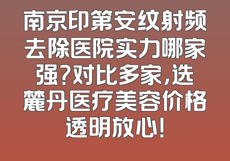 南京印第安纹射频去除医院实力哪家强？对比多家，选麓丹医疗美容价格透明放心！