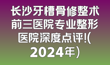 长沙牙槽骨修整术前三医院专业整形医院深度点评！(2024年)