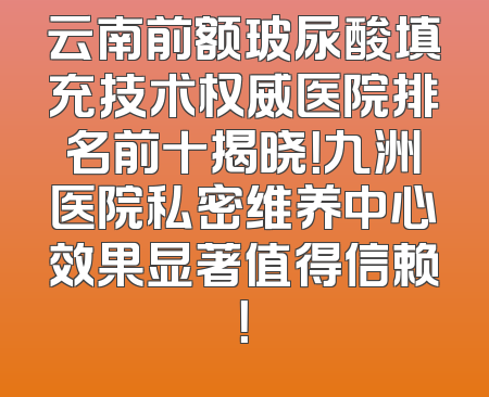 云南前额玻尿酸填充技术权威医院排名前十揭晓！九洲医院私密维养中心效果显著值得信赖！