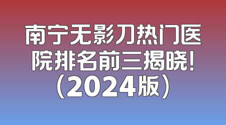 南宁无影刀热门医院排名前三揭晓！(2024版)